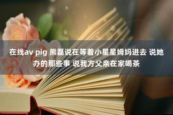 在线av pig 熊磊说在等着小星星姆妈进去 说她办的那些事 说我方父亲在家喝茶