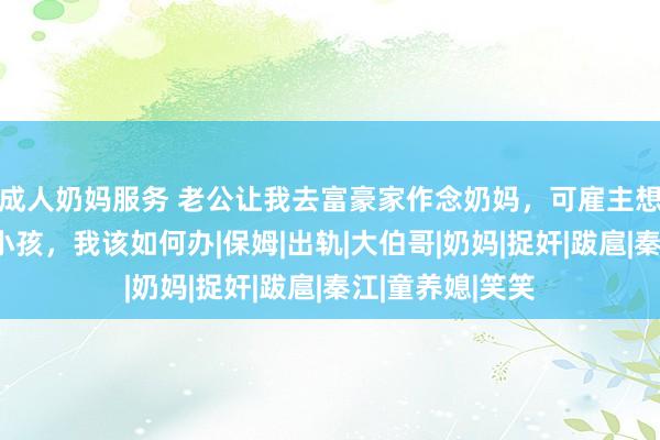 成人奶妈服务 老公让我去富豪家作念奶妈，可雇主想要的不啻是喂小孩，我该如何办|保姆|出轨|大伯哥|奶妈|捉奸|跋扈|秦江|童养媳|笑笑