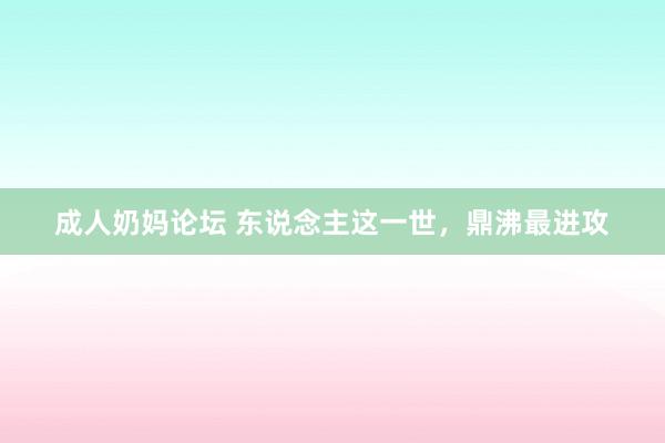 成人奶妈论坛 东说念主这一世，鼎沸最进攻