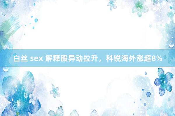 白丝 sex 解释股异动拉升，科锐海外涨超8%