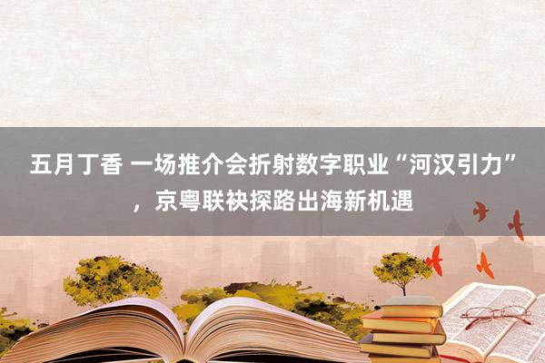 五月丁香 一场推介会折射数字职业“河汉引力”，京粤联袂探路出海新机遇