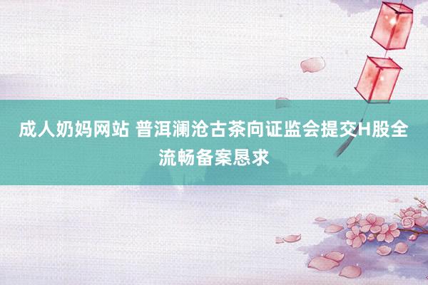 成人奶妈网站 普洱澜沧古茶向证监会提交H股全流畅备案恳求