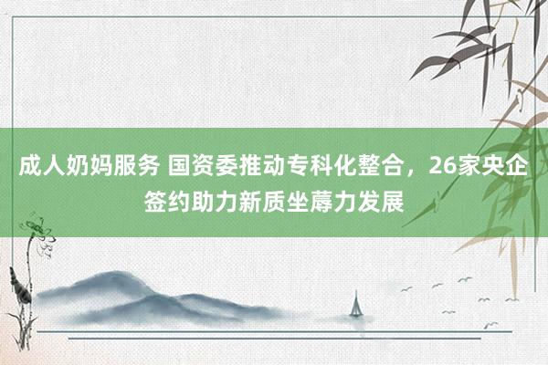 成人奶妈服务 国资委推动专科化整合，26家央企签约助力新质坐蓐力发展