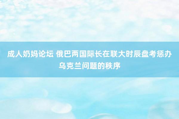 成人奶妈论坛 俄巴两国际长在联大时辰盘考惩办乌克兰问题的秩序