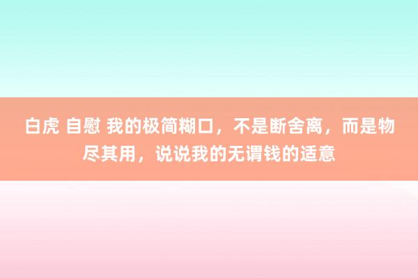 白虎 自慰 我的极简糊口，不是断舍离，而是物尽其用，说说我的无谓钱的适意