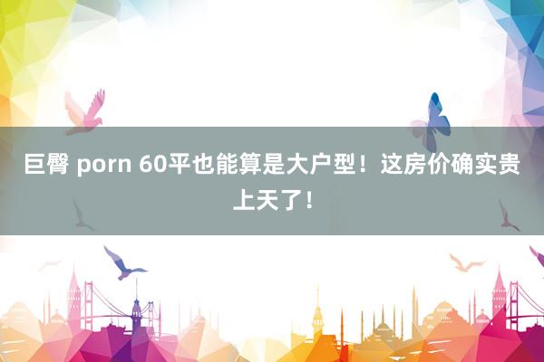 巨臀 porn 60平也能算是大户型！这房价确实贵上天了！