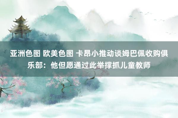 亚洲色图 欧美色图 卡昂小推动谈姆巴佩收购俱乐部：他但愿通过此举撑抓儿童教师