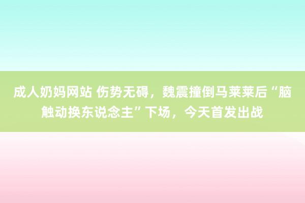 成人奶妈网站 伤势无碍，魏震撞倒马莱莱后“脑触动换东说念主”下场，今天首发出战