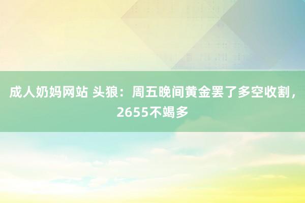 成人奶妈网站 头狼：周五晚间黄金罢了多空收割，2655不竭多