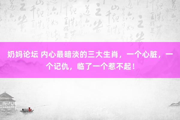 奶妈论坛 内心最暗淡的三大生肖，一个心脏，一个记仇，临了一个惹不起！