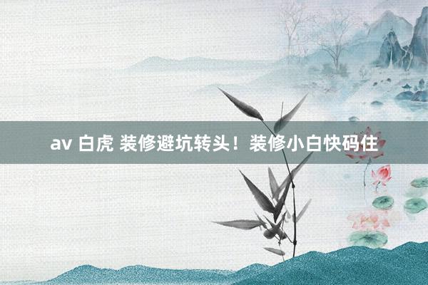 av 白虎 装修避坑转头！装修小白快码住