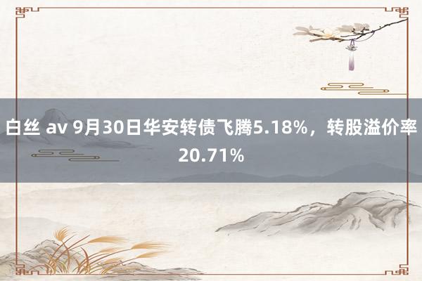 白丝 av 9月30日华安转债飞腾5.18%，转股溢价率20.71%