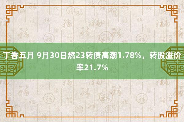 丁香五月 9月30日燃23转债高潮1.78%，转股溢价率21.7%