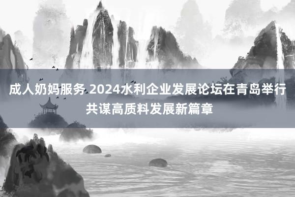 成人奶妈服务 2024水利企业发展论坛在青岛举行 共谋高质料发展新篇章