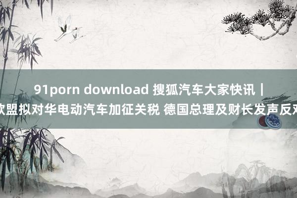 91porn download 搜狐汽车大家快讯｜欧盟拟对华电动汽车加征关税 德国总理及财长发声反对