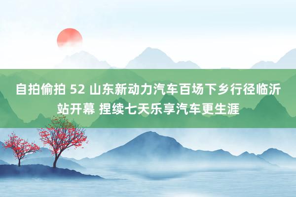 自拍偷拍 52 山东新动力汽车百场下乡行径临沂站开幕 捏续七天乐享汽车更生涯