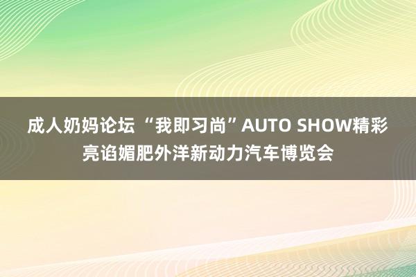 成人奶妈论坛 “我即习尚”AUTO SHOW精彩亮谄媚肥外洋新动力汽车博览会