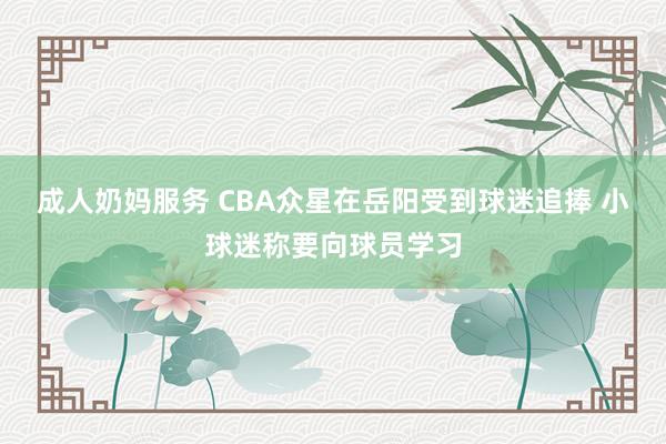 成人奶妈服务 CBA众星在岳阳受到球迷追捧 小球迷称要向球员学习