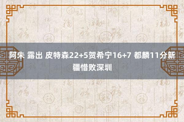 阿朱 露出 皮特森22+5贺希宁16+7 都麟11分新疆惜败深圳