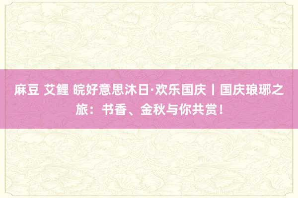 麻豆 艾鲤 皖好意思沐日·欢乐国庆丨国庆琅琊之旅：书香、金秋与你共赏！