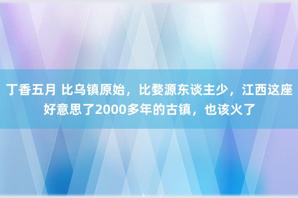 丁香五月 比乌镇原始，比婺源东谈主少，江西这座好意思了2000多年的古镇，也该火了