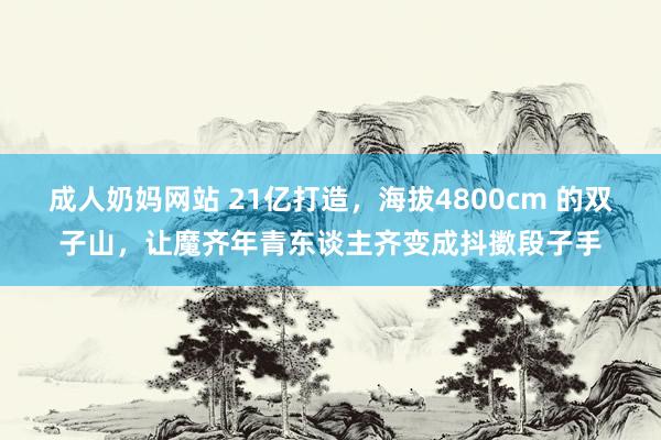 成人奶妈网站 21亿打造，海拔4800cm 的双子山，让魔齐年青东谈主齐变成抖擞段子手