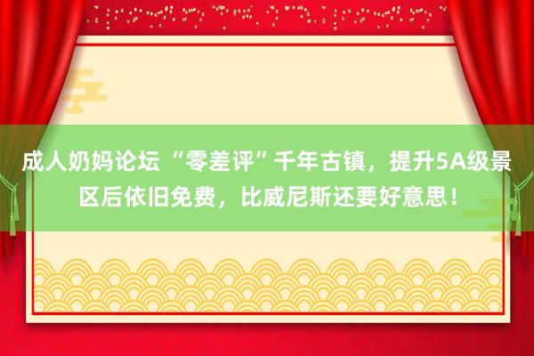 成人奶妈论坛 “零差评”千年古镇，提升5A级景区后依旧免费，比威尼斯还要好意思！