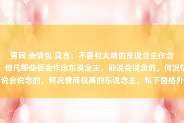 男同 表情包 莫言：不要和太精的东说念主作念一又友，不管你信不信，但凡那些很会作念东说念主，能说会说念的，何况情商极高的东说念主，私下面格外会统共