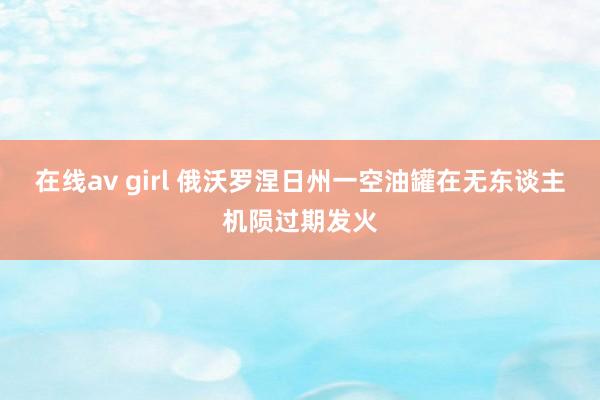 在线av girl 俄沃罗涅日州一空油罐在无东谈主机陨过期发火