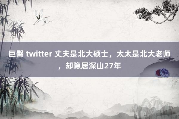 巨臀 twitter 丈夫是北大硕士，太太是北大老师，却隐居深山27年