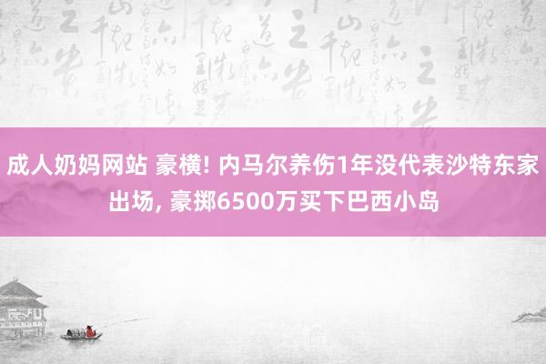 成人奶妈网站 豪横! 内马尔养伤1年没代表沙特东家出场， 豪掷6500万买下巴西小岛