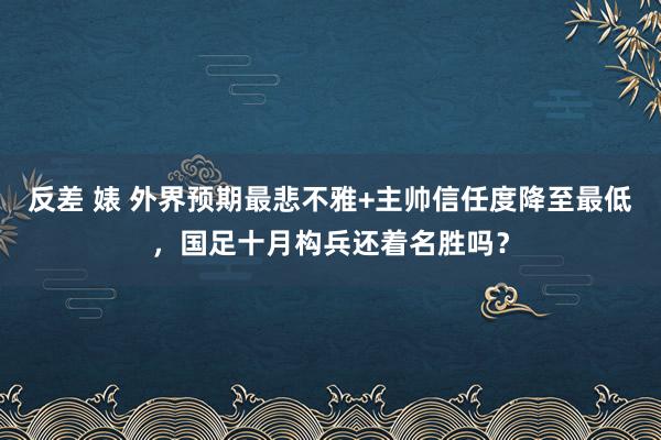 反差 婊 外界预期最悲不雅+主帅信任度降至最低，国足十月构兵还着名胜吗？