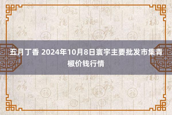 五月丁香 2024年10月8日寰宇主要批发市集青椒价钱行情