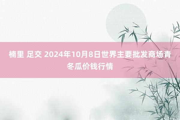 楠里 足交 2024年10月8日世界主要批发商场青冬瓜价钱行情