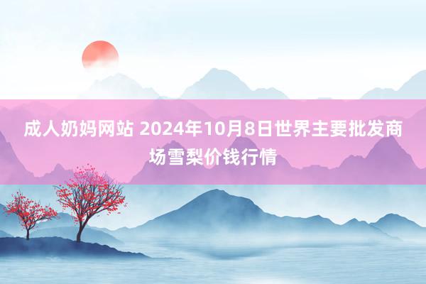 成人奶妈网站 2024年10月8日世界主要批发商场雪梨价钱行情