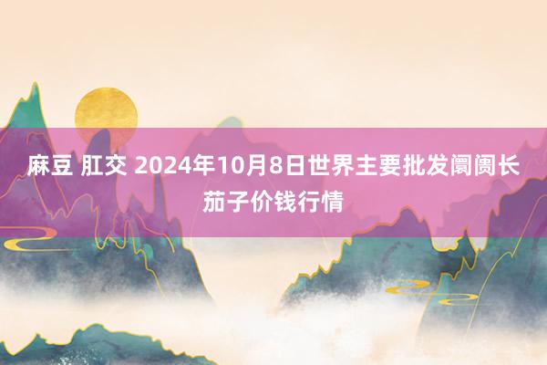 麻豆 肛交 2024年10月8日世界主要批发阛阓长茄子价钱行情