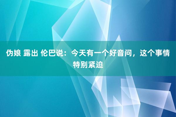 伪娘 露出 伦巴说：今天有一个好音问，这个事情特别紧迫