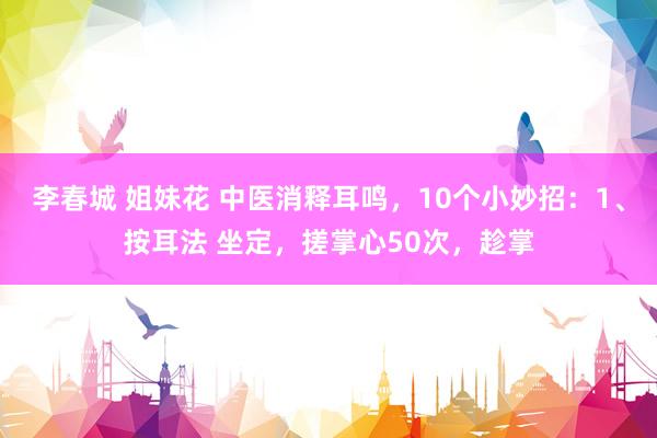 李春城 姐妹花 中医消释耳鸣，10个小妙招：1、按耳法 坐定，搓掌心50次，趁掌