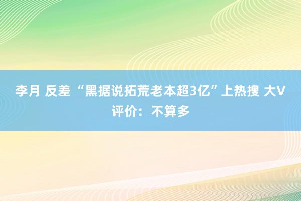 李月 反差 “黑据说拓荒老本超3亿”上热搜 大V评价：不算多