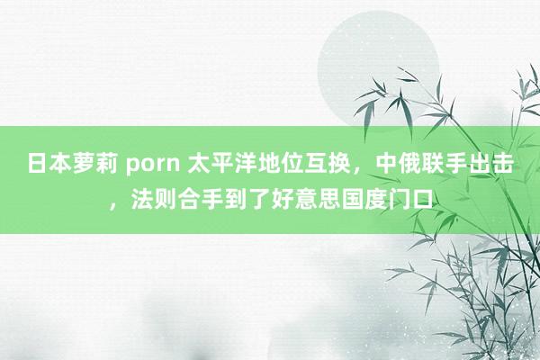 日本萝莉 porn 太平洋地位互换，中俄联手出击，法则合手到了好意思国度门口