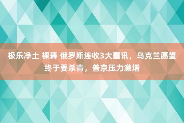 极乐净土 裸舞 俄罗斯连收3大噩讯，乌克兰愿望终于要杀青，普京压力激增