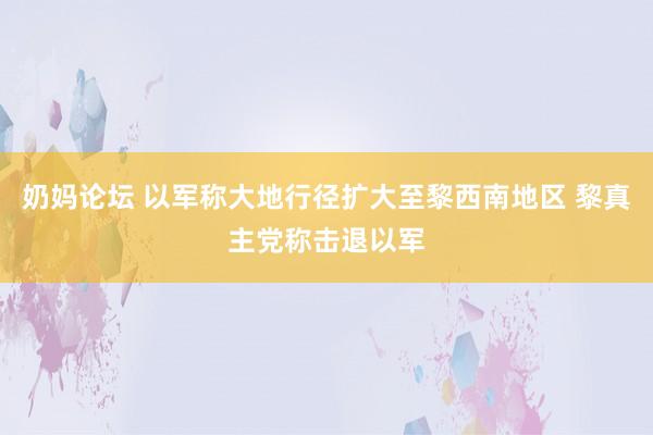 奶妈论坛 以军称大地行径扩大至黎西南地区 黎真主党称击退以军