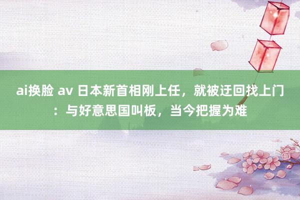 ai换脸 av 日本新首相刚上任，就被迂回找上门：与好意思国叫板，当今把握为难