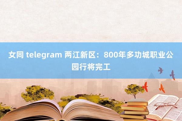 女同 telegram 两江新区：800年多功城职业公园行将完工