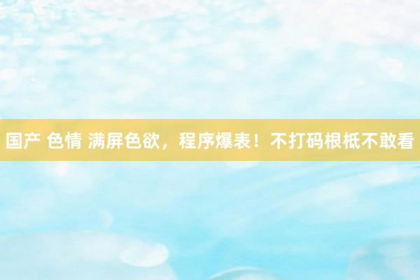 国产 色情 满屏色欲，程序爆表！不打码根柢不敢看