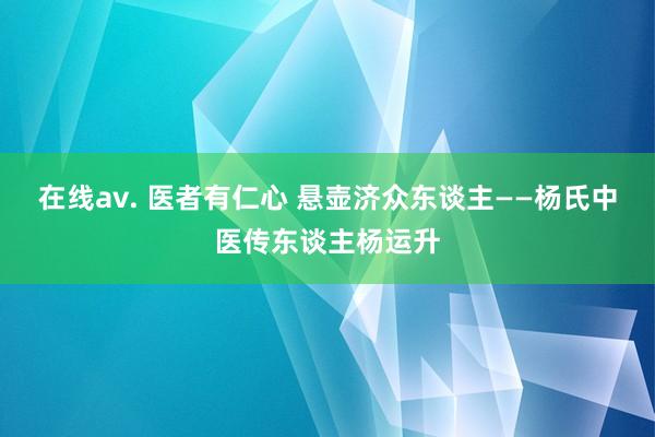 在线av. 医者有仁心 悬壶济众东谈主——杨氏中医传东谈主杨运升