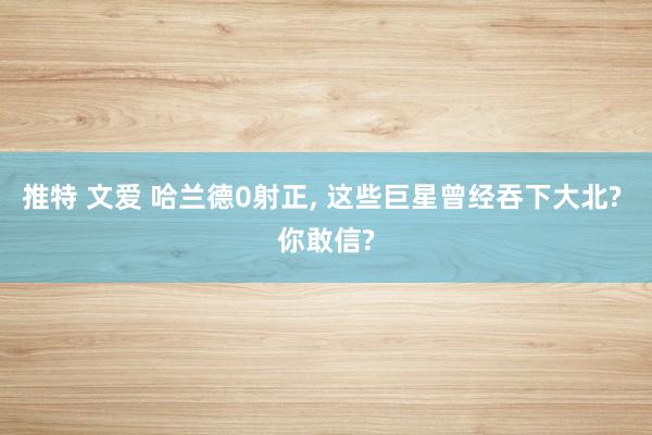 推特 文爱 哈兰德0射正， 这些巨星曾经吞下大北? 你敢信?