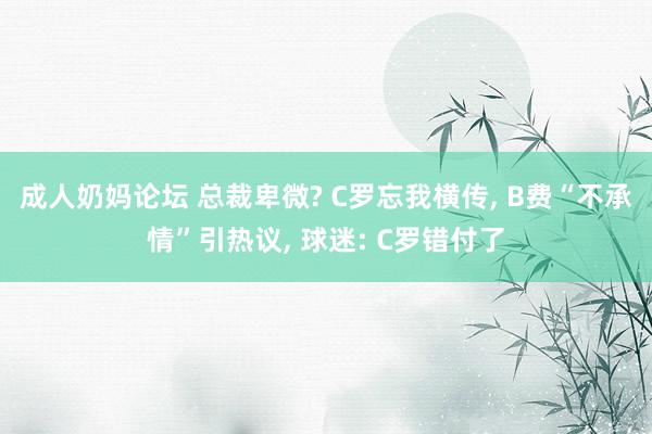 成人奶妈论坛 总裁卑微? C罗忘我横传， B费“不承情”引热议， 球迷: C罗错付了