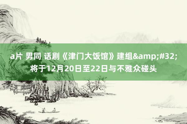 a片 男同 话剧《津门大饭馆》建组&#32;将于12月20日至22日与不雅众碰头