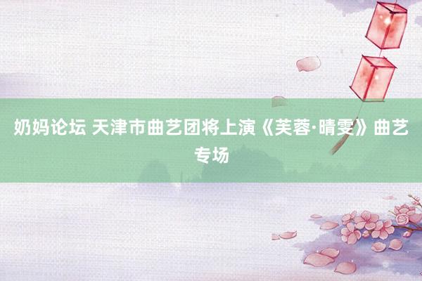 奶妈论坛 天津市曲艺团将上演《芙蓉·晴雯》曲艺专场